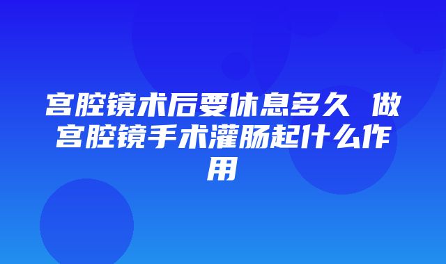 宫腔镜术后要休息多久 做宫腔镜手术灌肠起什么作用