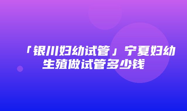 「银川妇幼试管」宁夏妇幼生殖做试管多少钱