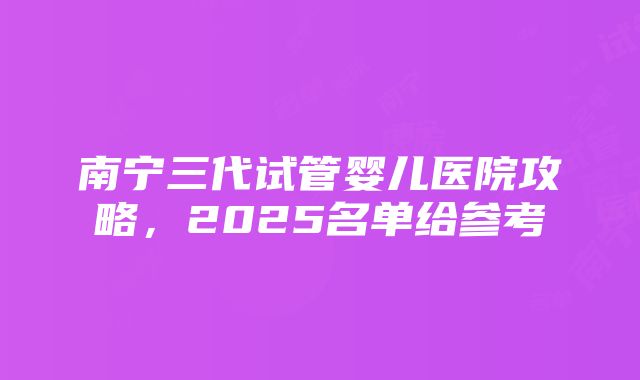 南宁三代试管婴儿医院攻略，2025名单给参考