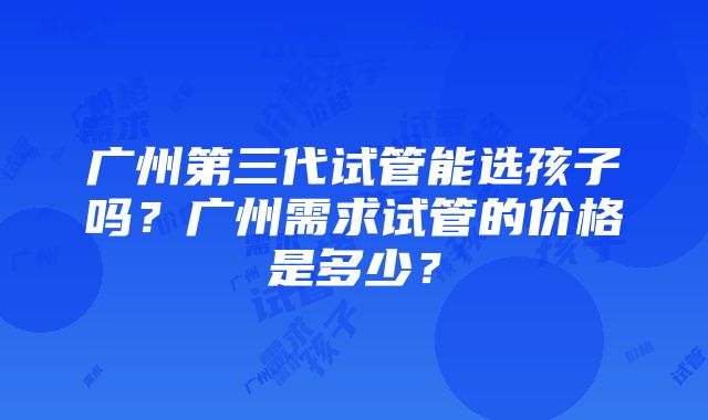 广州第三代试管能选孩子吗？广州需求试管的价格是多少？