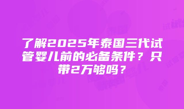 了解2025年泰国三代试管婴儿前的必备条件？只带2万够吗？