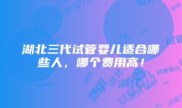 湖北三代试管婴儿适合哪些人，哪个费用高！