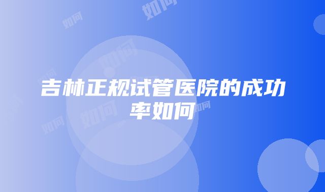 吉林正规试管医院的成功率如何