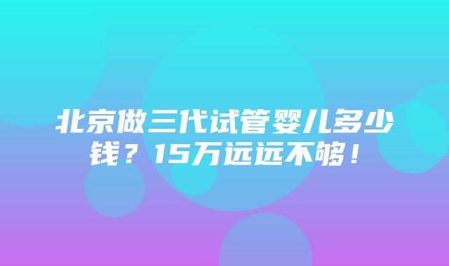 北京做三代试管婴儿多少钱？15万远远不够！