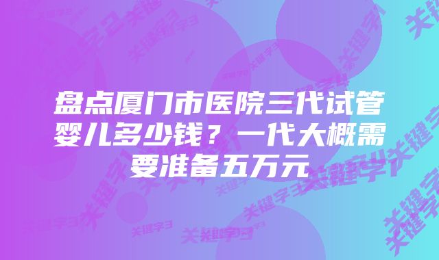 盘点厦门市医院三代试管婴儿多少钱？一代大概需要准备五万元