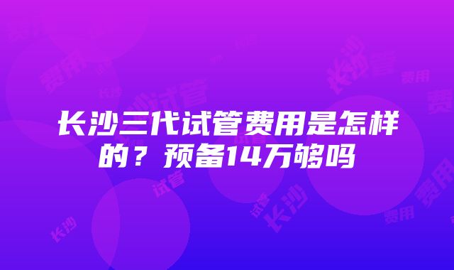 长沙三代试管费用是怎样的？预备14万够吗