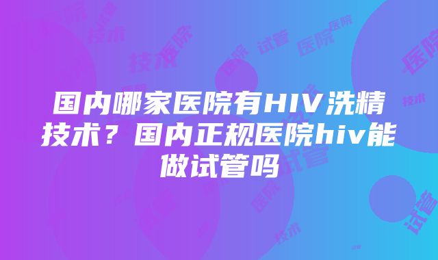 国内哪家医院有HIV洗精技术？国内正规医院hiv能做试管吗