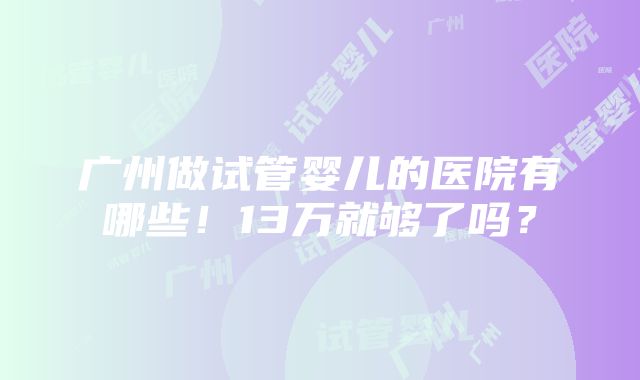 广州做试管婴儿的医院有哪些！13万就够了吗？