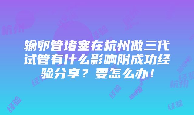 输卵管堵塞在杭州做三代试管有什么影响附成功经验分享？要怎么办！