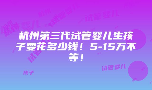 杭州第三代试管婴儿生孩子要花多少钱！5-15万不等！