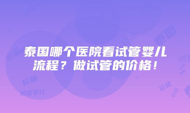 泰国哪个医院看试管婴儿流程？做试管的价格！