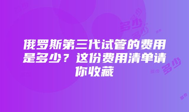 俄罗斯第三代试管的费用是多少？这份费用清单请你收藏