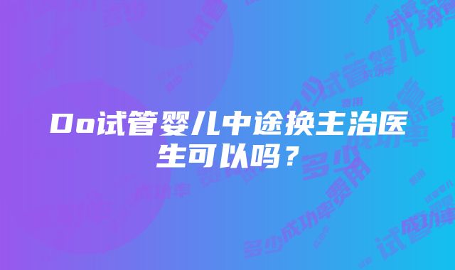 Do试管婴儿中途换主治医生可以吗？