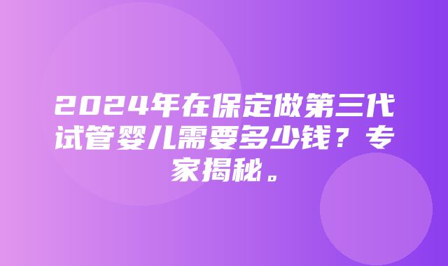 2024年在保定做第三代试管婴儿需要多少钱？专家揭秘。