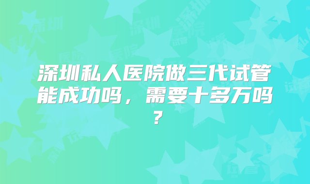 深圳私人医院做三代试管能成功吗，需要十多万吗？