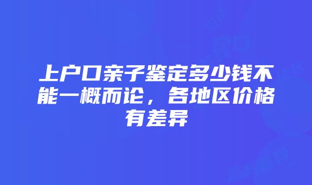 上户口亲子鉴定多少钱不能一概而论，各地区价格有差异