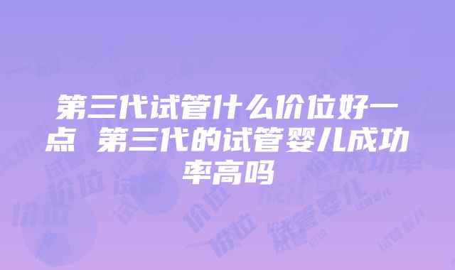 第三代试管什么价位好一点 第三代的试管婴儿成功率高吗