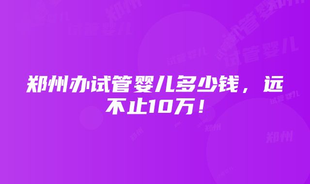 郑州办试管婴儿多少钱，远不止10万！