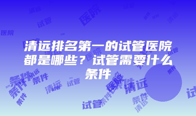 清远排名第一的试管医院都是哪些？试管需要什么条件