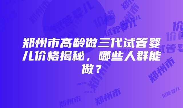 郑州市高龄做三代试管婴儿价格揭秘，哪些人群能做？