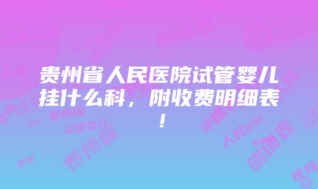 贵州省人民医院试管婴儿挂什么科，附收费明细表！