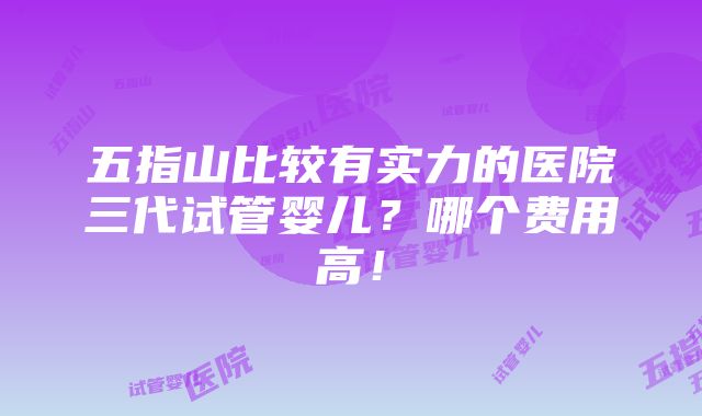 五指山比较有实力的医院三代试管婴儿？哪个费用高！