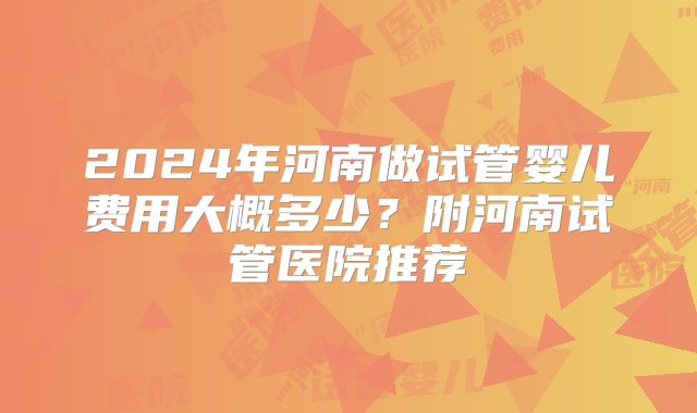 2024年河南做试管婴儿费用大概多少？附河南试管医院推荐