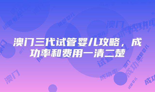 澳门三代试管婴儿攻略，成功率和费用一清二楚