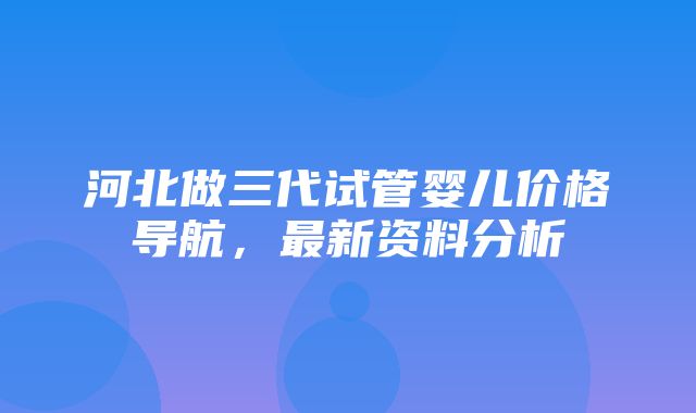 河北做三代试管婴儿价格导航，最新资料分析