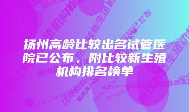 扬州高龄比较出名试管医院已公布，附比较新生殖机构排名榜单