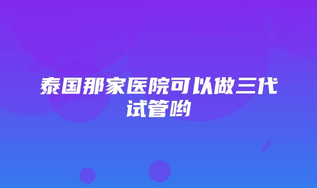 泰国那家医院可以做三代试管哟