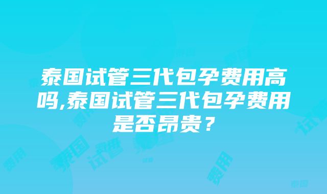 泰国试管三代包孕费用高吗,泰国试管三代包孕费用是否昂贵？