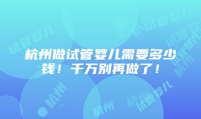 杭州做试管婴儿需要多少钱！千万别再做了！