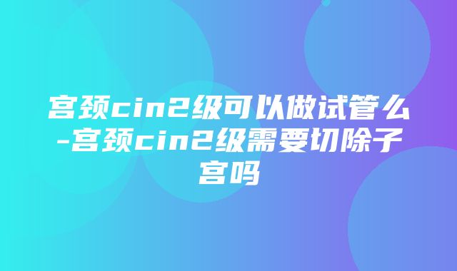 宫颈cin2级可以做试管么-宫颈cin2级需要切除子宫吗