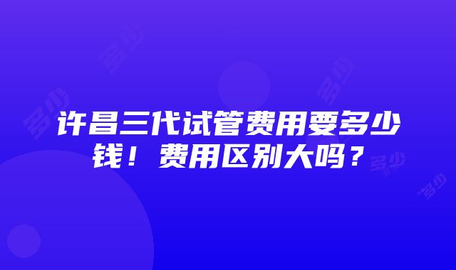 许昌三代试管费用要多少钱！费用区别大吗？