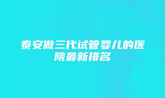 泰安做三代试管婴儿的医院最新排名