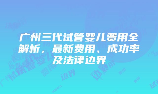 广州三代试管婴儿费用全解析，最新费用、成功率及法律边界