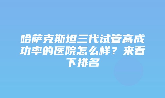 哈萨克斯坦三代试管高成功率的医院怎么样？来看下排名