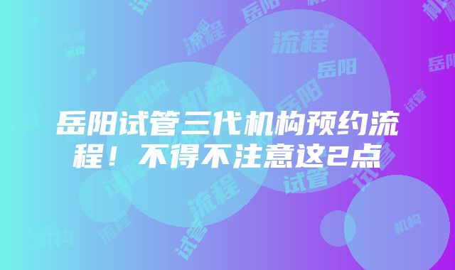 岳阳试管三代机构预约流程！不得不注意这2点