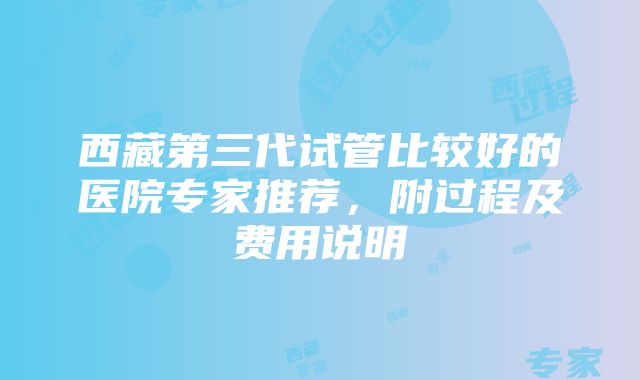 西藏第三代试管比较好的医院专家推荐，附过程及费用说明