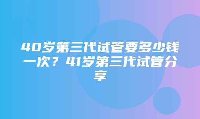 40岁第三代试管要多少钱一次？41岁第三代试管分享