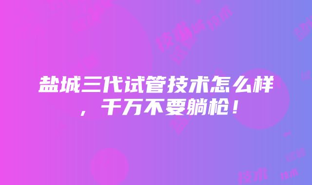 盐城三代试管技术怎么样，千万不要躺枪！