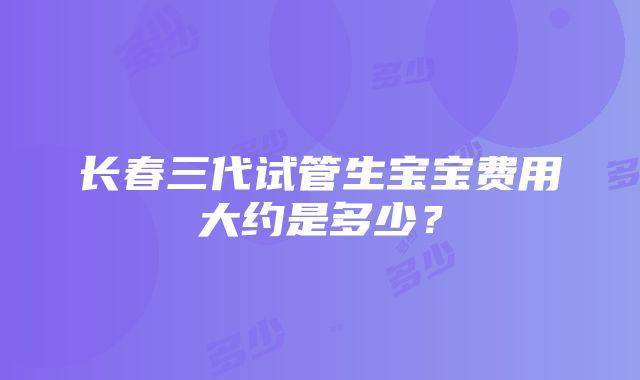 长春三代试管生宝宝费用大约是多少？