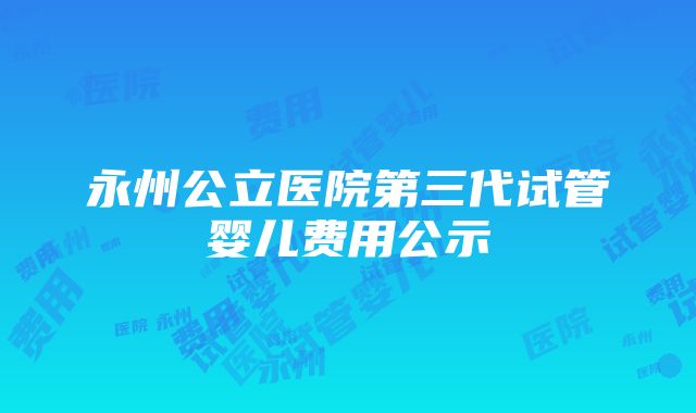 永州公立医院第三代试管婴儿费用公示