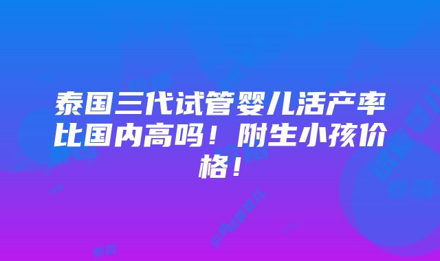 泰国三代试管婴儿活产率比国内高吗！附生小孩价格！