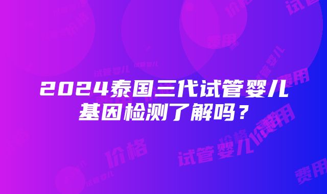 2024泰国三代试管婴儿基因检测了解吗？