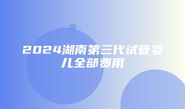 2024湖南第三代试管婴儿全部费用