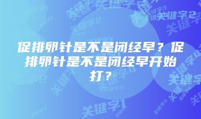 促排卵针是不是闭经早？促排卵针是不是闭经早开始打？