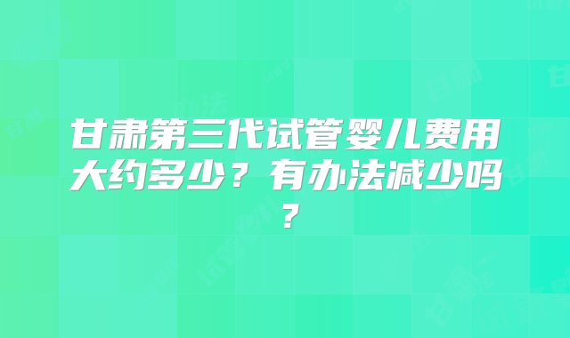 甘肃第三代试管婴儿费用大约多少？有办法减少吗？