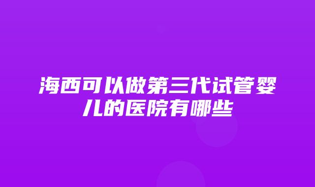 海西可以做第三代试管婴儿的医院有哪些